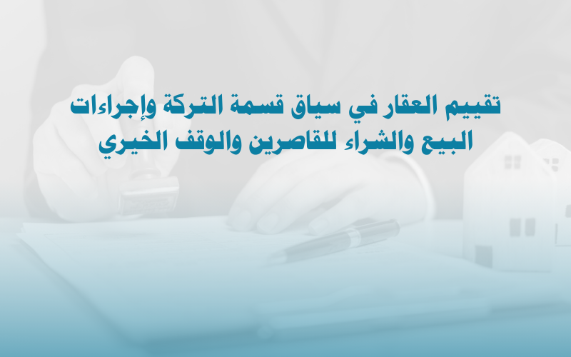 تقييم العقار: قسمة التركة، إذن البيع للقاصر، وإذن الشراء للوقف الخيري